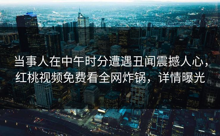 当事人在中午时分遭遇丑闻震撼人心，红桃视频免费看全网炸锅，详情曝光