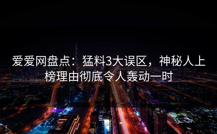 爱爱网盘点：猛料3大误区，神秘人上榜理由彻底令人轰动一时
