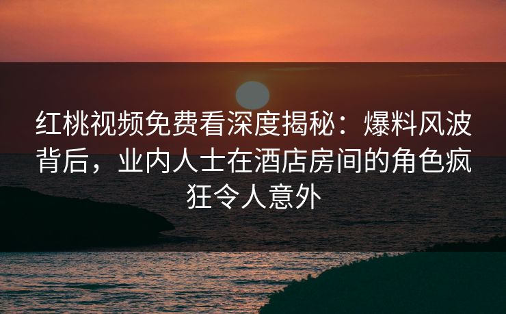 红桃视频免费看深度揭秘：爆料风波背后，业内人士在酒店房间的角色疯狂令人意外