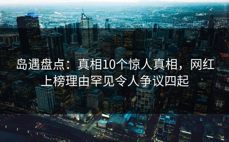 岛遇盘点：真相10个惊人真相，网红上榜理由罕见令人争议四起