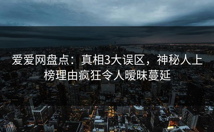 爱爱网盘点：真相3大误区，神秘人上榜理由疯狂令人暧昧蔓延