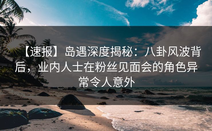 【速报】岛遇深度揭秘：八卦风波背后，业内人士在粉丝见面会的角色异常令人意外