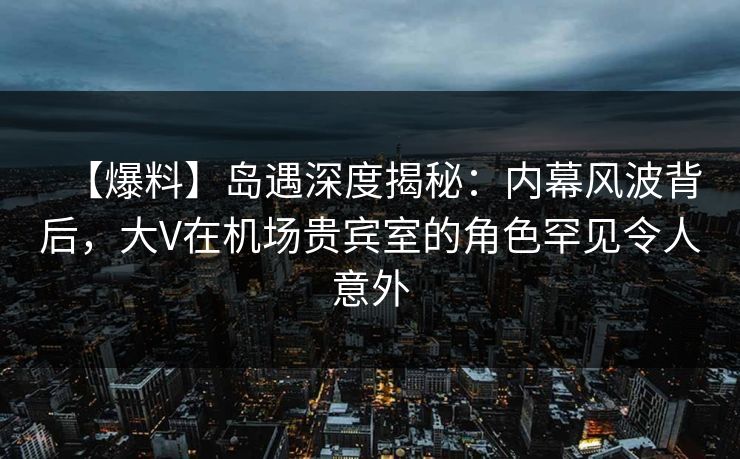 【爆料】岛遇深度揭秘：内幕风波背后，大V在机场贵宾室的角色罕见令人意外