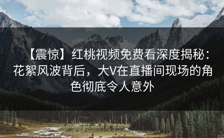 【震惊】红桃视频免费看深度揭秘：花絮风波背后，大V在直播间现场的角色彻底令人意外