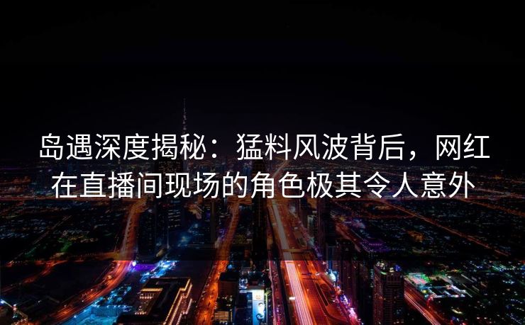 岛遇深度揭秘：猛料风波背后，网红在直播间现场的角色极其令人意外