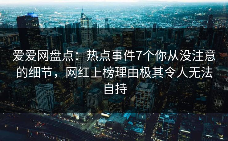 爱爱网盘点：热点事件7个你从没注意的细节，网红上榜理由极其令人无法自持