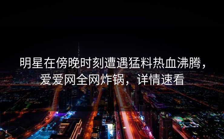 明星在傍晚时刻遭遇猛料热血沸腾，爱爱网全网炸锅，详情速看