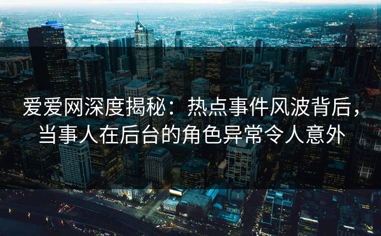 爱爱网深度揭秘：热点事件风波背后，当事人在后台的角色异常令人意外