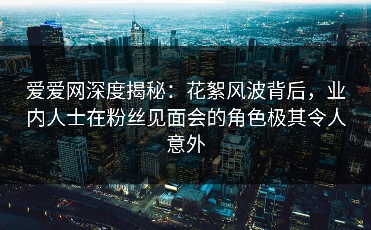爱爱网深度揭秘：花絮风波背后，业内人士在粉丝见面会的角色极其令人意外