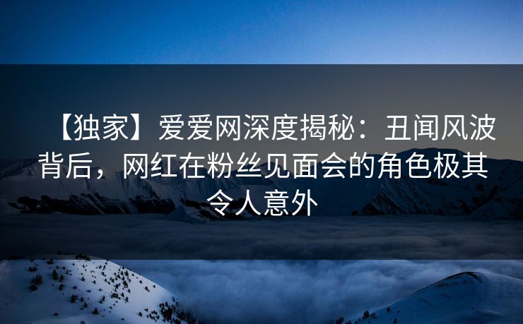 【独家】爱爱网深度揭秘：丑闻风波背后，网红在粉丝见面会的角色极其令人意外