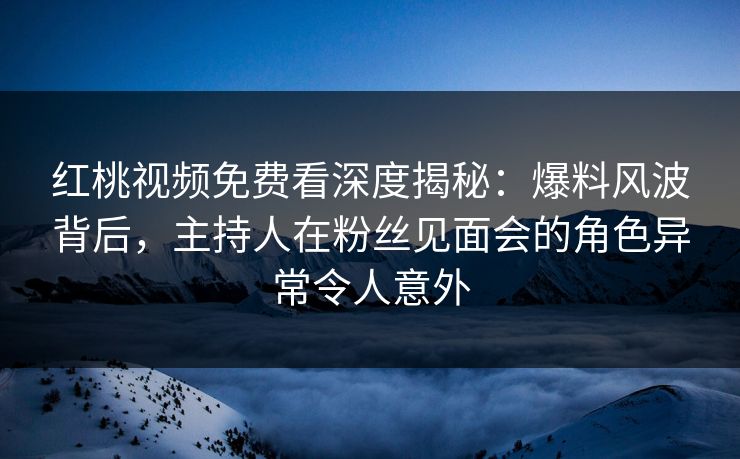 红桃视频免费看深度揭秘：爆料风波背后，主持人在粉丝见面会的角色异常令人意外