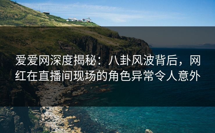 爱爱网深度揭秘：八卦风波背后，网红在直播间现场的角色异常令人意外