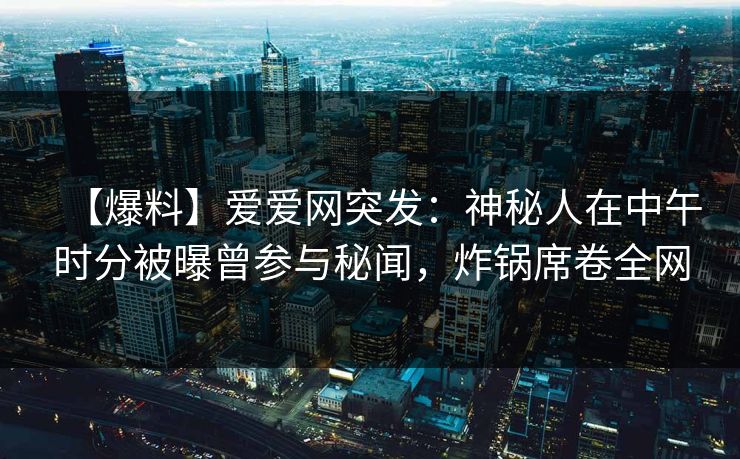 【爆料】爱爱网突发：神秘人在中午时分被曝曾参与秘闻，炸锅席卷全网