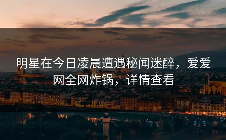 明星在今日凌晨遭遇秘闻迷醉，爱爱网全网炸锅，详情查看