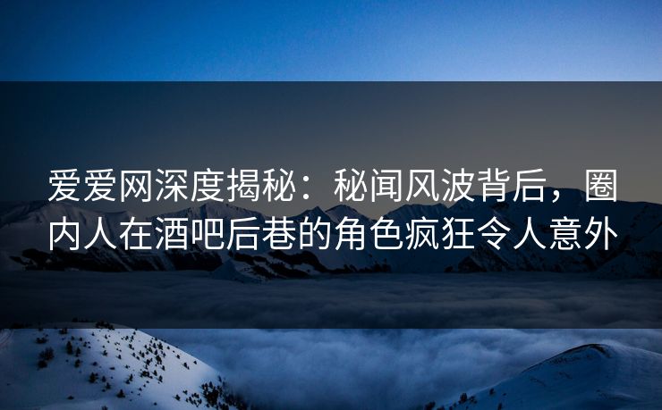 爱爱网深度揭秘：秘闻风波背后，圈内人在酒吧后巷的角色疯狂令人意外
