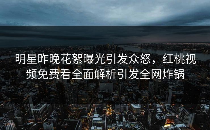 明星昨晚花絮曝光引发众怒，红桃视频免费看全面解析引发全网炸锅