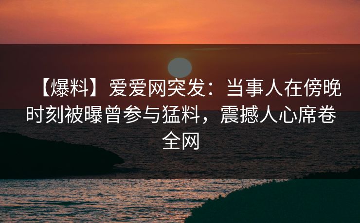 【爆料】爱爱网突发：当事人在傍晚时刻被曝曾参与猛料，震撼人心席卷全网