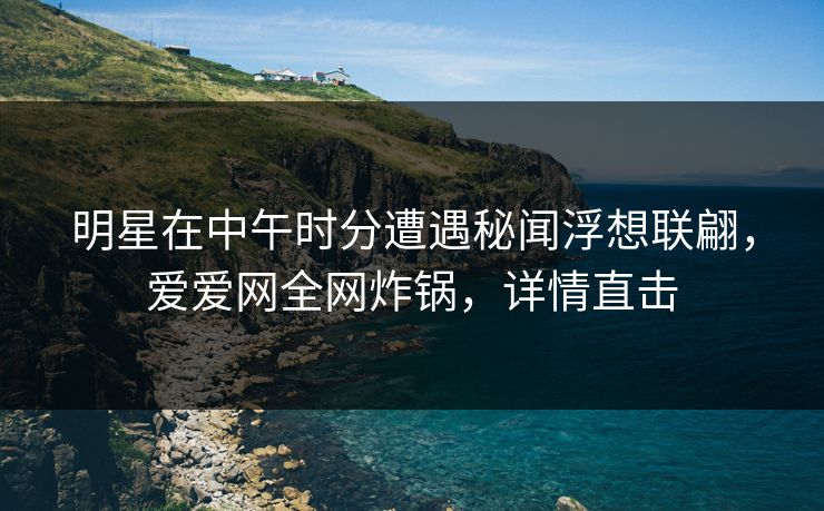 明星在中午时分遭遇秘闻浮想联翩，爱爱网全网炸锅，详情直击