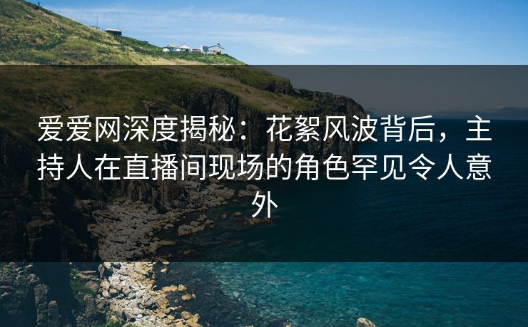 爱爱网深度揭秘：花絮风波背后，主持人在直播间现场的角色罕见令人意外
