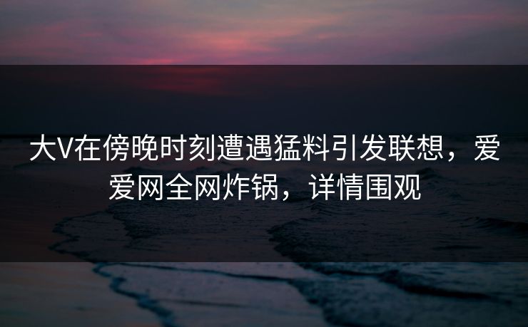 大V在傍晚时刻遭遇猛料引发联想，爱爱网全网炸锅，详情围观