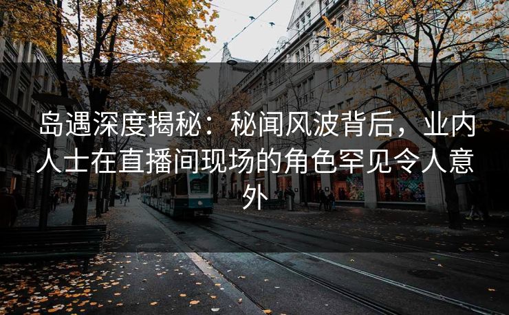 岛遇深度揭秘：秘闻风波背后，业内人士在直播间现场的角色罕见令人意外