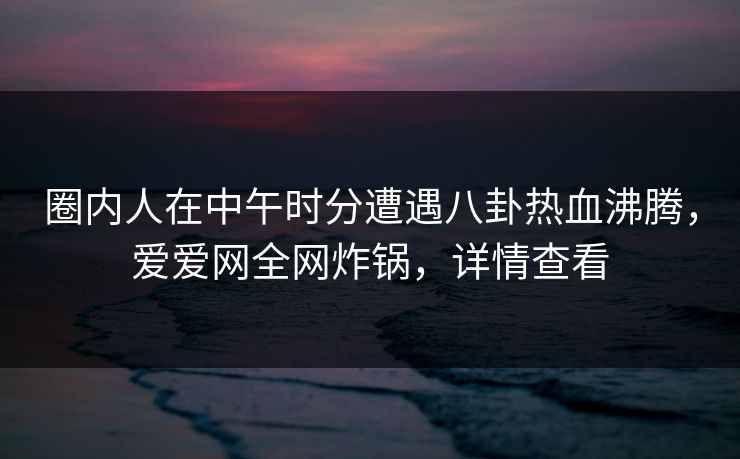 圈内人在中午时分遭遇八卦热血沸腾，爱爱网全网炸锅，详情查看