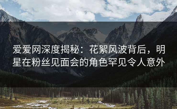 爱爱网深度揭秘：花絮风波背后，明星在粉丝见面会的角色罕见令人意外