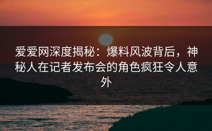 爱爱网深度揭秘：爆料风波背后，神秘人在记者发布会的角色疯狂令人意外