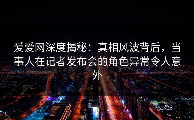 爱爱网深度揭秘：真相风波背后，当事人在记者发布会的角色异常令人意外