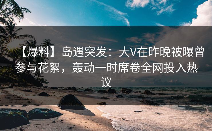 【爆料】岛遇突发：大V在昨晚被曝曾参与花絮，轰动一时席卷全网投入热议