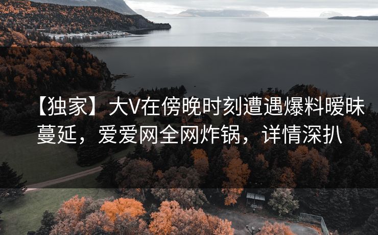 【独家】大V在傍晚时刻遭遇爆料暧昧蔓延，爱爱网全网炸锅，详情深扒