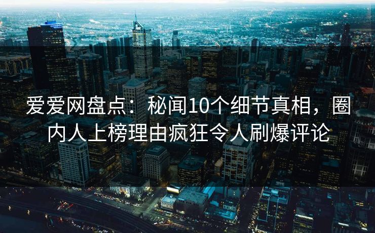 爱爱网盘点：秘闻10个细节真相，圈内人上榜理由疯狂令人刷爆评论