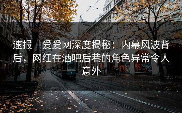 速报｜爱爱网深度揭秘：内幕风波背后，网红在酒吧后巷的角色异常令人意外