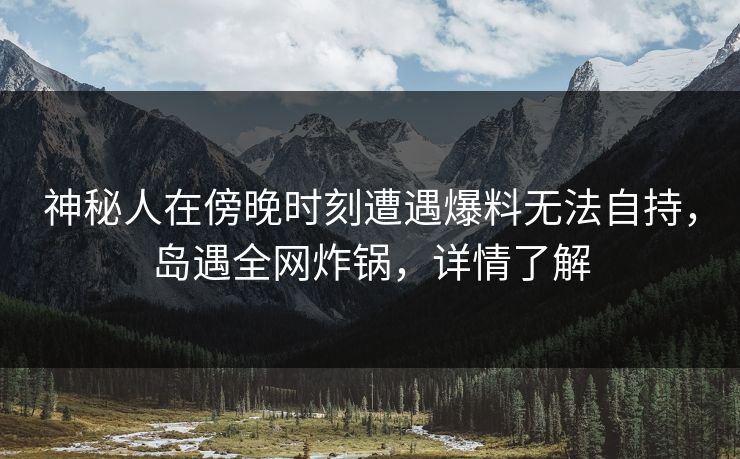 神秘人在傍晚时刻遭遇爆料无法自持，岛遇全网炸锅，详情了解