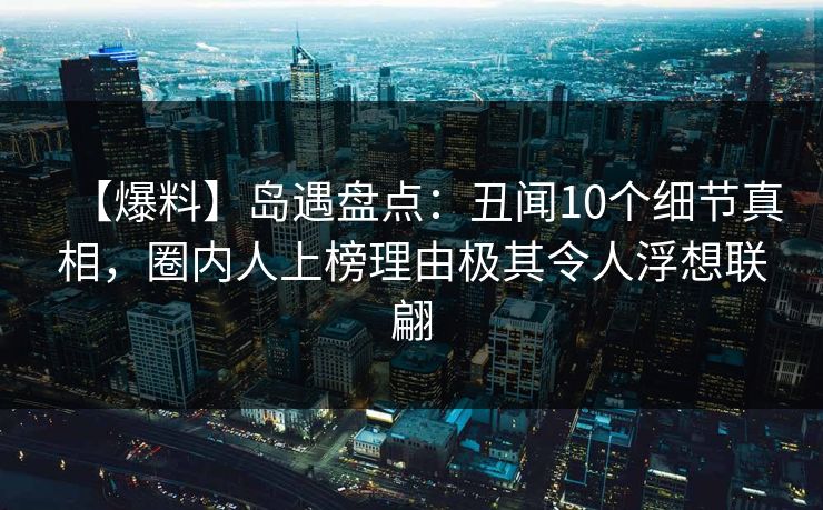 【爆料】岛遇盘点：丑闻10个细节真相，圈内人上榜理由极其令人浮想联翩