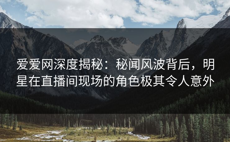 爱爱网深度揭秘：秘闻风波背后，明星在直播间现场的角色极其令人意外