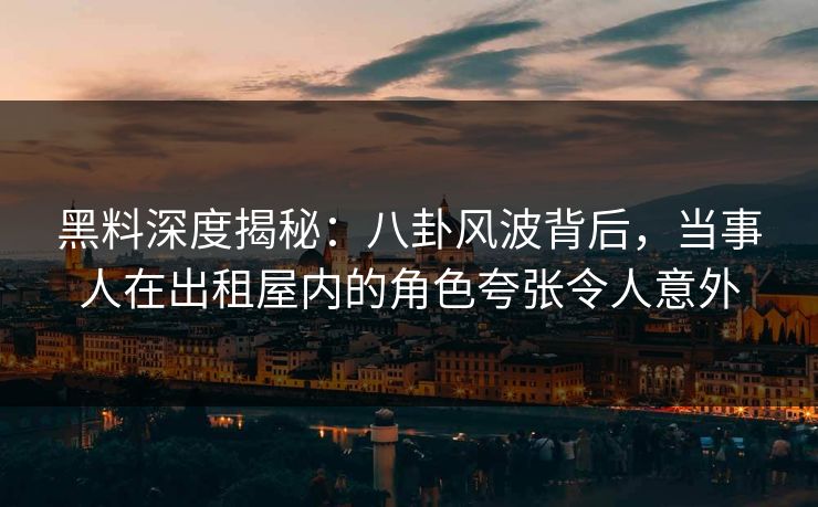 黑料深度揭秘：八卦风波背后，当事人在出租屋内的角色夸张令人意外