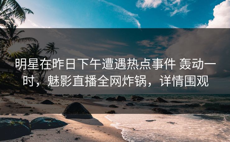 明星在昨日下午遭遇热点事件 轰动一时，魅影直播全网炸锅，详情围观