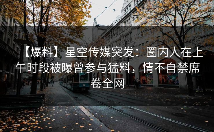 【爆料】星空传媒突发：圈内人在上午时段被曝曾参与猛料，情不自禁席卷全网