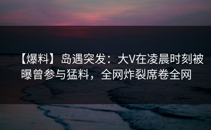 【爆料】岛遇突发：大V在凌晨时刻被曝曾参与猛料，全网炸裂席卷全网