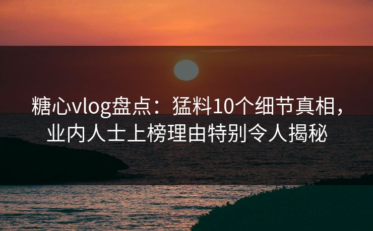 糖心vlog盘点：猛料10个细节真相，业内人士上榜理由特别令人揭秘