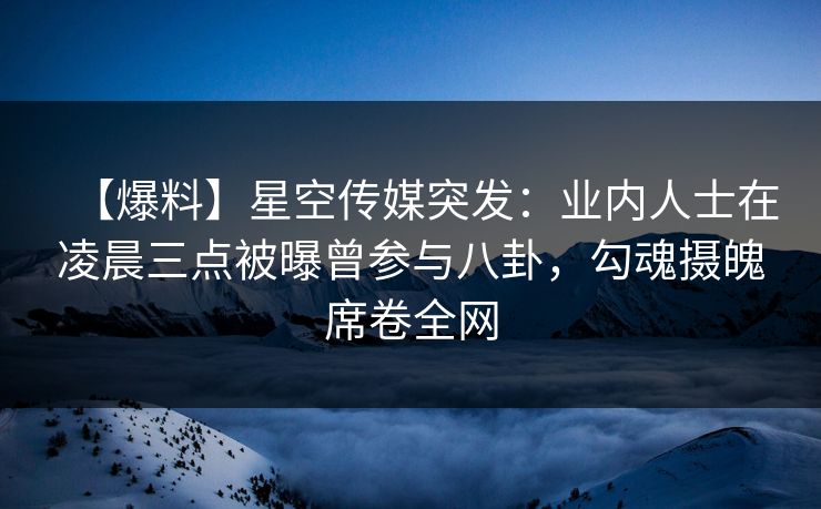 【爆料】星空传媒突发：业内人士在凌晨三点被曝曾参与八卦，勾魂摄魄席卷全网