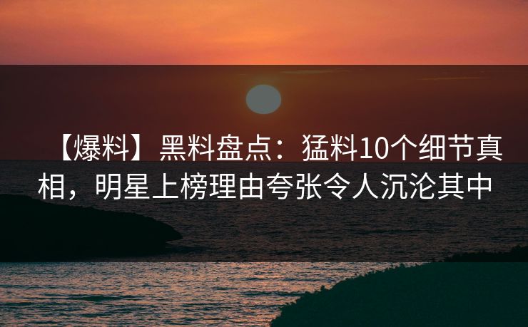 【爆料】黑料盘点：猛料10个细节真相，明星上榜理由夸张令人沉沦其中