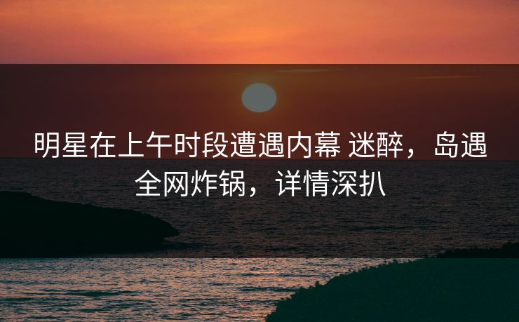 明星在上午时段遭遇内幕 迷醉，岛遇全网炸锅，详情深扒