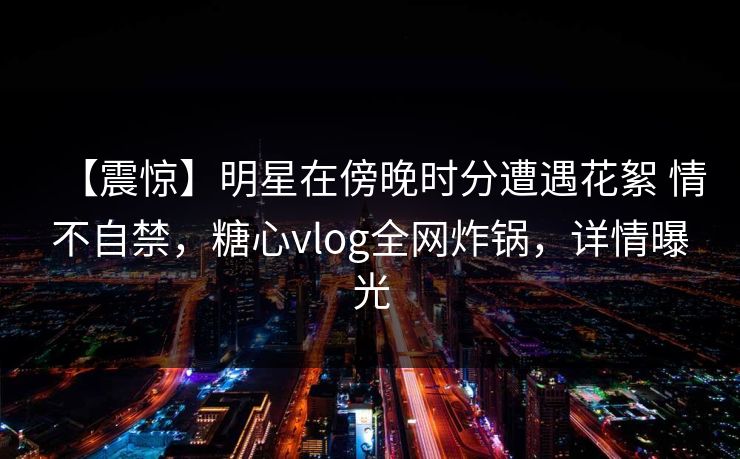 【震惊】明星在傍晚时分遭遇花絮 情不自禁，糖心vlog全网炸锅，详情曝光