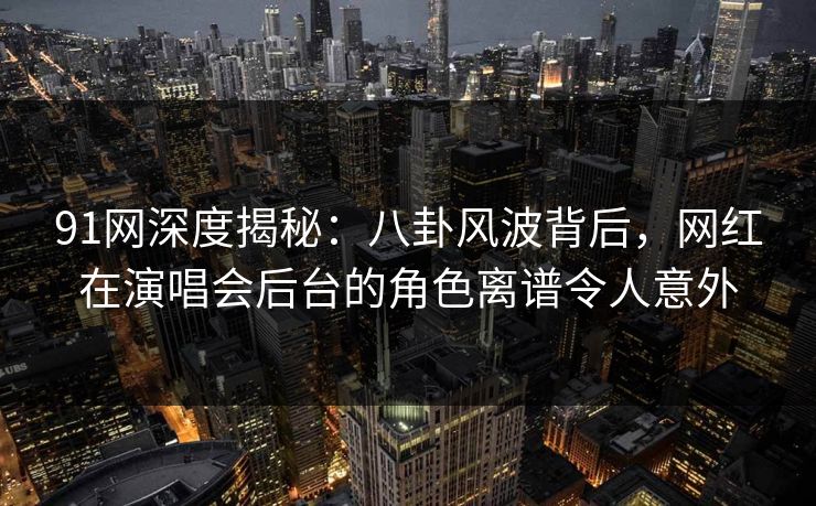 91网深度揭秘：八卦风波背后，网红在演唱会后台的角色离谱令人意外