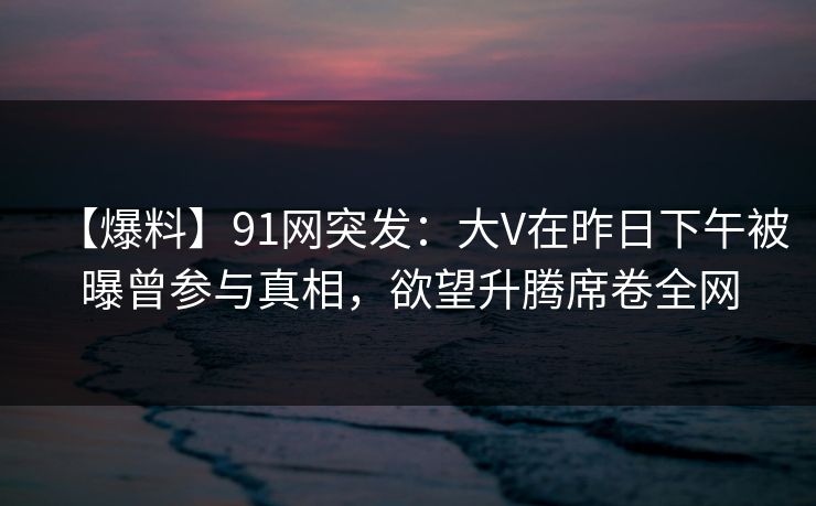 【爆料】91网突发：大V在昨日下午被曝曾参与真相，欲望升腾席卷全网