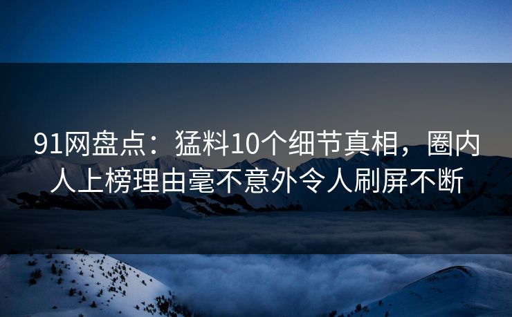 91网盘点：猛料10个细节真相，圈内人上榜理由毫不意外令人刷屏不断