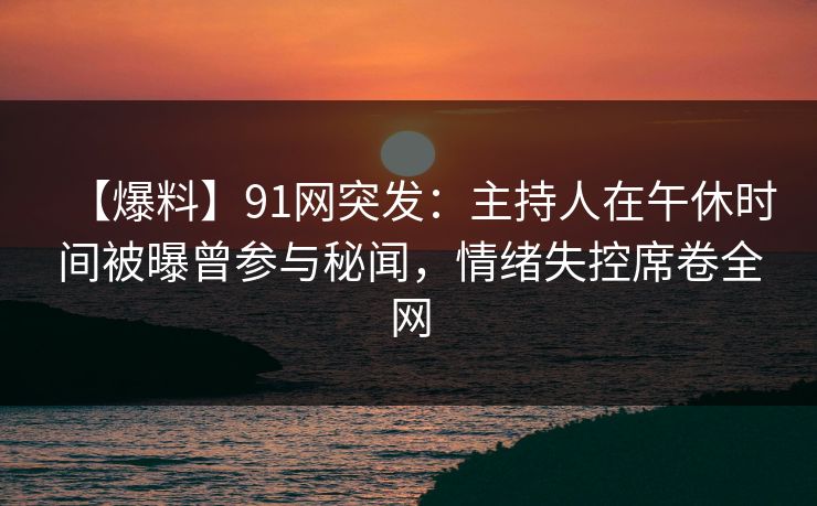 【爆料】91网突发：主持人在午休时间被曝曾参与秘闻，情绪失控席卷全网
