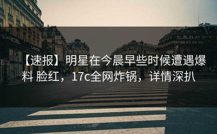 【速报】明星在今晨早些时候遭遇爆料 脸红，17c全网炸锅，详情深扒